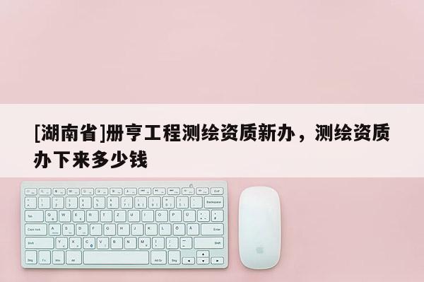 [湖南省]冊亨工程測繪資質(zhì)新辦，測繪資質(zhì)辦下來多少錢