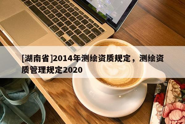 [湖南省]2014年測繪資質(zhì)規(guī)定，測繪資質(zhì)管理規(guī)定2020