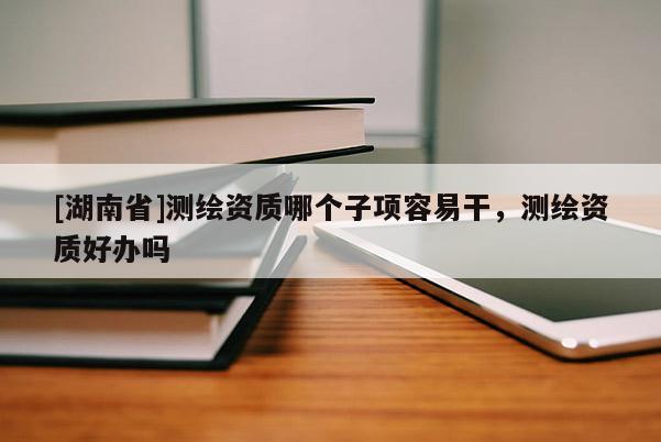 [湖南省]測繪資質哪個子項容易干，測繪資質好辦嗎