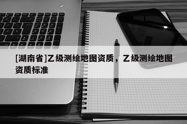 [湖南省]乙級測繪地圖資質，乙級測繪地圖資質標準
