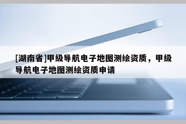 [湖南省]甲級導航電子地圖測繪資質，甲級導航電子地圖測繪資質申請
