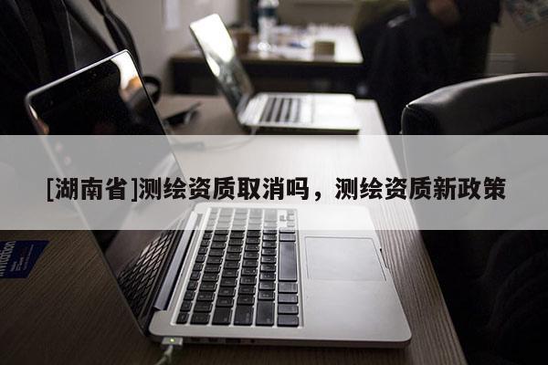 [湖南省]測繪資質取消嗎，測繪資質新政策