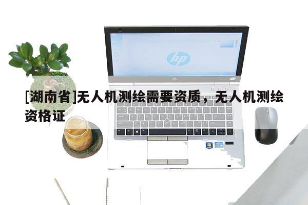 [湖南省]無人機測繪需要資質(zhì)，無人機測繪資格證