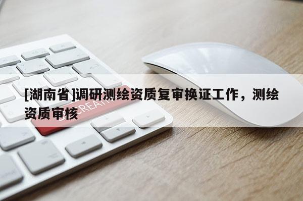 [湖南省]調(diào)研測繪資質(zhì)復審換證工作，測繪資質(zhì)審核