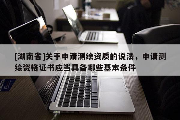 [湖南省]關(guān)于申請測繪資質(zhì)的說法，申請測繪資格證書應(yīng)當具備哪些基本條件