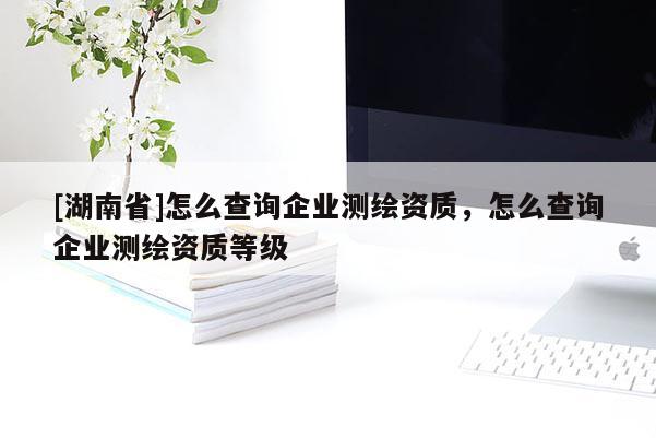 [湖南省]怎么查詢企業(yè)測(cè)繪資質(zhì)，怎么查詢企業(yè)測(cè)繪資質(zhì)等級(jí)