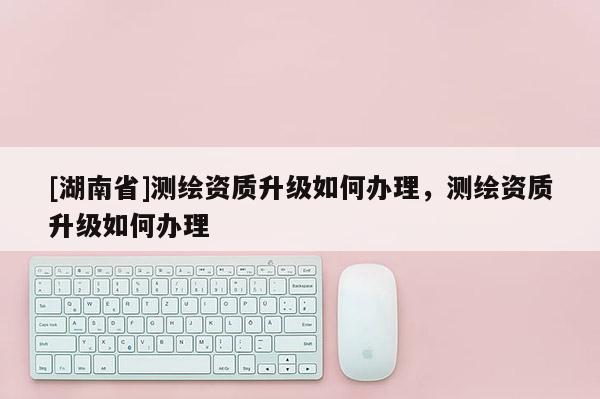 [湖南省]測(cè)繪資質(zhì)升級(jí)如何辦理，測(cè)繪資質(zhì)升級(jí)如何辦理