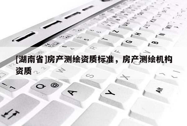 [湖南省]房產(chǎn)測(cè)繪資質(zhì)標(biāo)準(zhǔn)，房產(chǎn)測(cè)繪機(jī)構(gòu)資質(zhì)