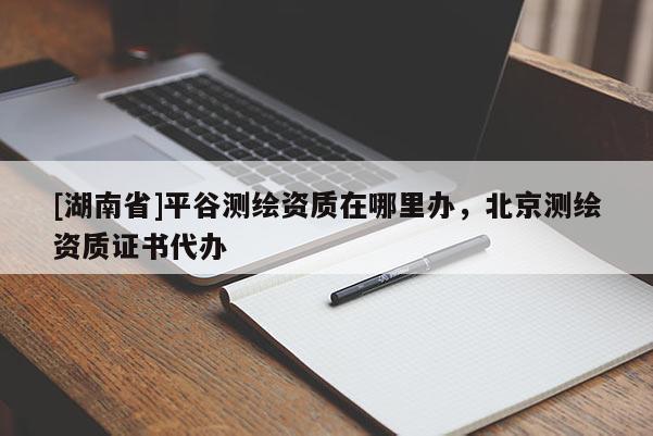 [湖南省]平谷測繪資質在哪里辦，北京測繪資質證書代辦