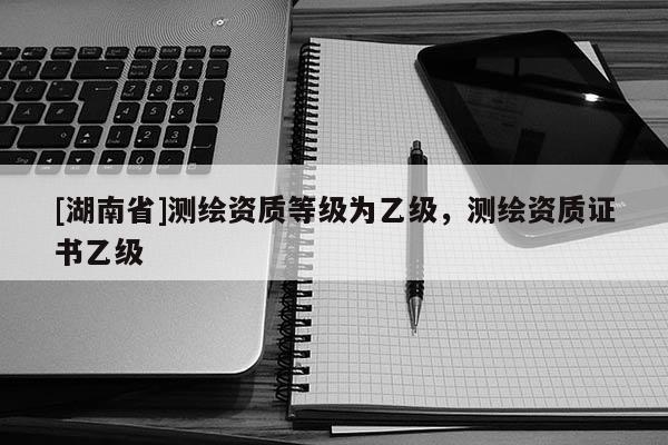 [湖南省]測(cè)繪資質(zhì)等級(jí)為乙級(jí)，測(cè)繪資質(zhì)證書乙級(jí)