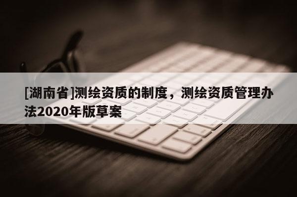 [湖南省]測(cè)繪資質(zhì)的制度，測(cè)繪資質(zhì)管理辦法2020年版草案