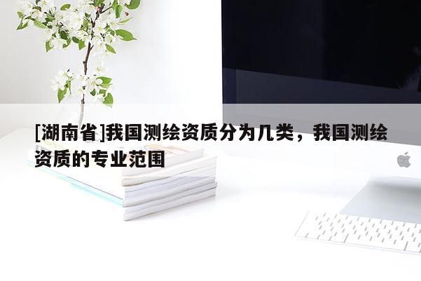 [湖南省]我國(guó)測(cè)繪資質(zhì)分為幾類，我國(guó)測(cè)繪資質(zhì)的專業(yè)范圍