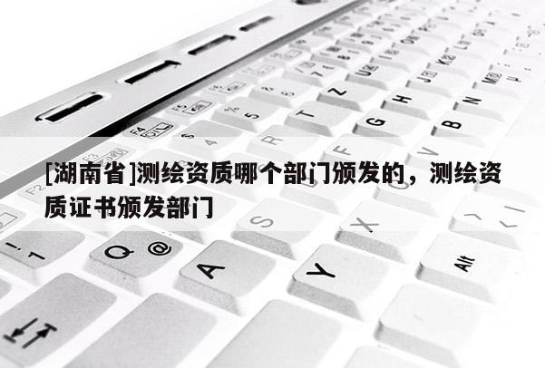 [湖南省]測(cè)繪資質(zhì)哪個(gè)部門頒發(fā)的，測(cè)繪資質(zhì)證書頒發(fā)部門