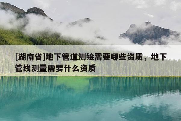 [湖南省]地下管道測(cè)繪需要哪些資質(zhì)，地下管線測(cè)量需要什么資質(zhì)