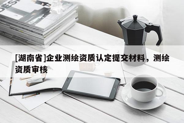 [湖南省]企業(yè)測(cè)繪資質(zhì)認(rèn)定提交材料，測(cè)繪資質(zhì)審核
