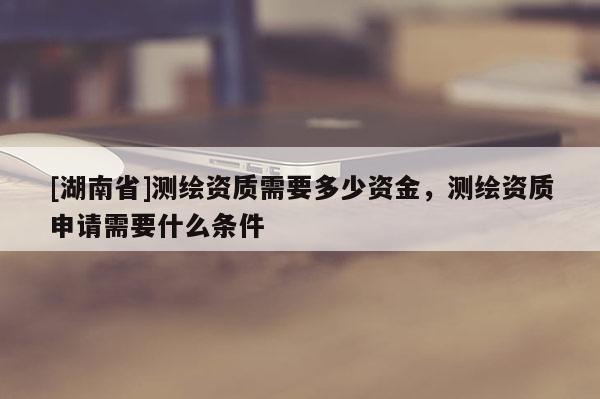 [湖南省]測繪資質(zhì)需要多少資金，測繪資質(zhì)申請需要什么條件