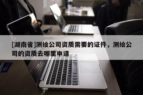 [湖南省]測繪公司資質(zhì)需要的證件，測繪公司的資質(zhì)去哪里申請