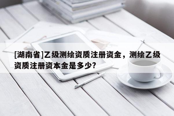 [湖南省]乙級測繪資質(zhì)注冊資金，測繪乙級資質(zhì)注冊資本金是多少?