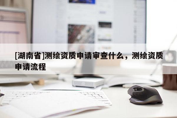 [湖南省]測繪資質(zhì)申請審查什么，測繪資質(zhì)申請流程
