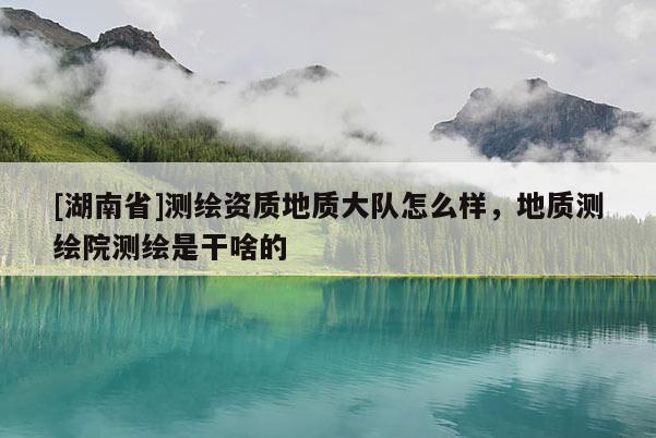 [湖南省]測(cè)繪資質(zhì)地質(zhì)大隊(duì)怎么樣，地質(zhì)測(cè)繪院測(cè)繪是干啥的