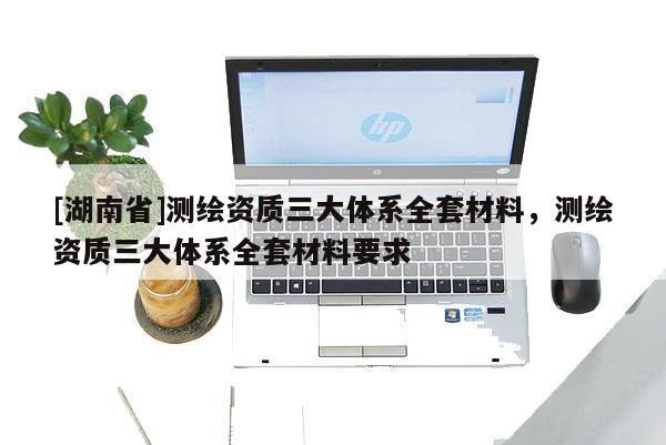 [湖南省]測(cè)繪資質(zhì)三大體系全套材料，測(cè)繪資質(zhì)三大體系全套材料要求