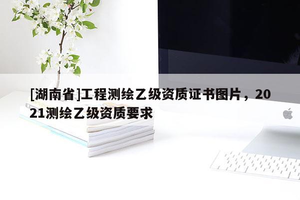 [湖南省]工程測(cè)繪乙級(jí)資質(zhì)證書(shū)圖片，2021測(cè)繪乙級(jí)資質(zhì)要求
