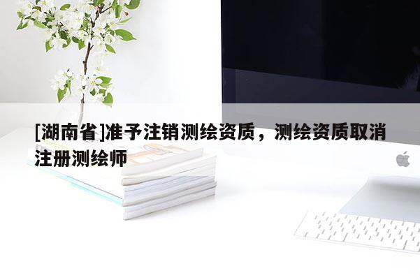 [湖南省]準(zhǔn)予注銷測(cè)繪資質(zhì)，測(cè)繪資質(zhì)取消注冊(cè)測(cè)繪師