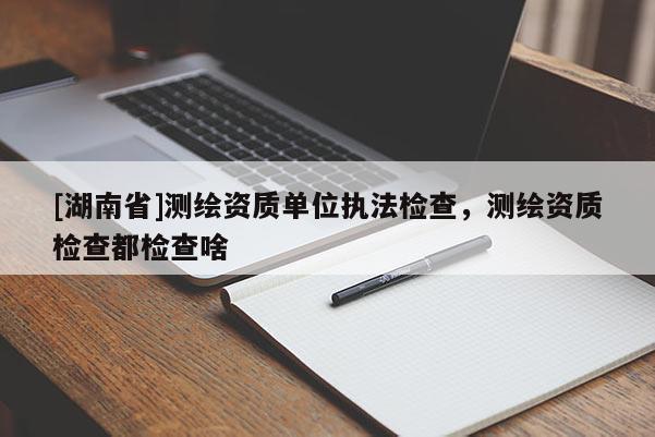 [湖南省]測繪資質單位執(zhí)法檢查，測繪資質檢查都檢查啥