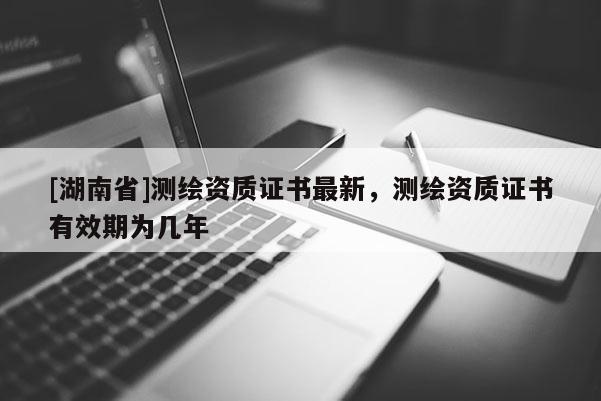 [湖南省]測繪資質(zhì)證書最新，測繪資質(zhì)證書有效期為幾年