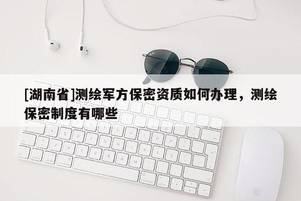[湖南省]測繪軍方保密資質(zhì)如何辦理，測繪保密制度有哪些
