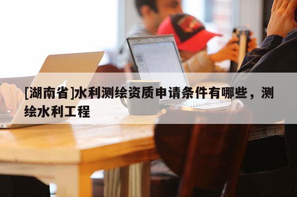 [湖南省]水利測繪資質(zhì)申請條件有哪些，測繪水利工程
