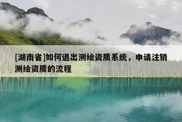 [湖南省]如何退出測(cè)繪資質(zhì)系統(tǒng)，申請(qǐng)注銷測(cè)繪資質(zhì)的流程