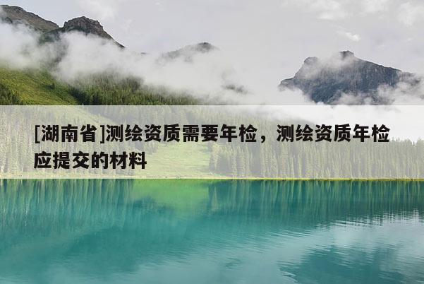 [湖南省]測繪資質需要年檢，測繪資質年檢應提交的材料
