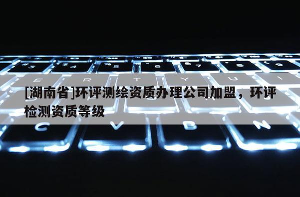 [湖南省]環(huán)評測繪資質辦理公司加盟，環(huán)評檢測資質等級