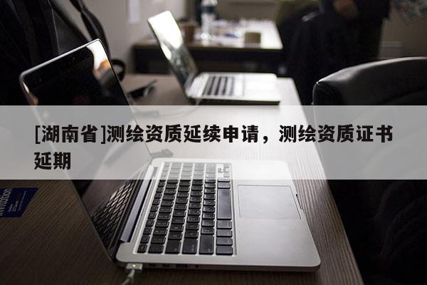 [湖南省]測繪資質延續(xù)申請，測繪資質證書延期