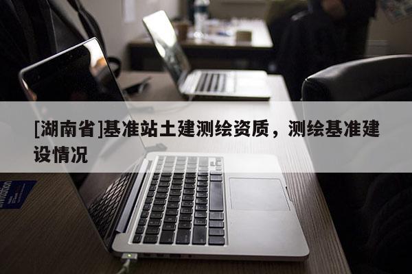 [湖南省]基準站土建測繪資質，測繪基準建設情況