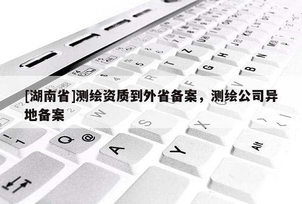 [湖南省]測(cè)繪資質(zhì)到外省備案，測(cè)繪公司異地備案