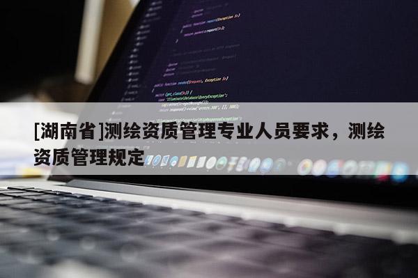 [湖南省]測繪資質管理專業(yè)人員要求，測繪資質管理規(guī)定