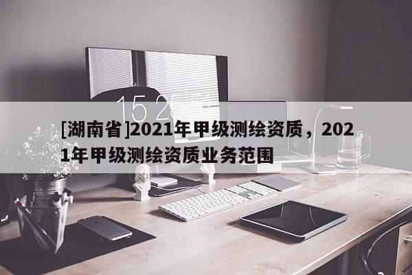 [湖南省]2021年甲級(jí)測(cè)繪資質(zhì)，2021年甲級(jí)測(cè)繪資質(zhì)業(yè)務(wù)范圍