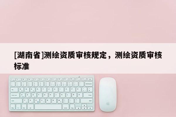 [湖南省]測(cè)繪資質(zhì)審核規(guī)定，測(cè)繪資質(zhì)審核標(biāo)準(zhǔn)