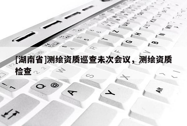 [湖南省]測(cè)繪資質(zhì)巡查未次會(huì)議，測(cè)繪資質(zhì)檢查