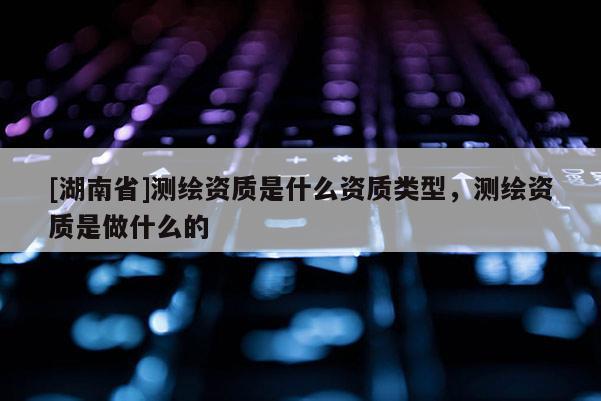 [湖南省]測(cè)繪資質(zhì)是什么資質(zhì)類型，測(cè)繪資質(zhì)是做什么的