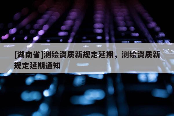 [湖南省]測繪資質(zhì)新規(guī)定延期，測繪資質(zhì)新規(guī)定延期通知
