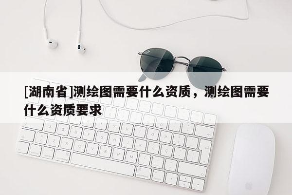 [湖南省]測繪圖需要什么資質(zhì)，測繪圖需要什么資質(zhì)要求