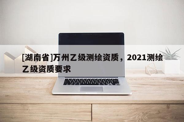 [湖南省]萬州乙級測繪資質(zhì)，2021測繪乙級資質(zhì)要求