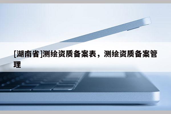 [湖南省]測繪資質(zhì)備案表，測繪資質(zhì)備案管理