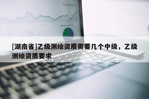 [湖南省]乙級測繪資質(zhì)需要幾個中級，乙級測繪資質(zhì)要求