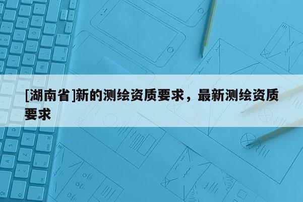 [湖南省]新的測繪資質(zhì)要求，最新測繪資質(zhì)要求