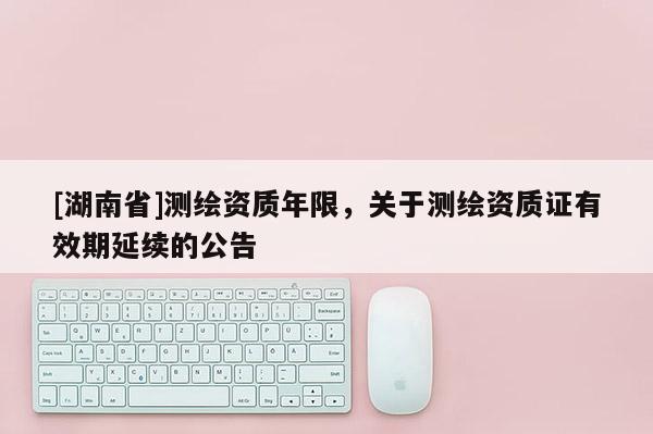 [湖南省]測(cè)繪資質(zhì)年限，關(guān)于測(cè)繪資質(zhì)證有效期延續(xù)的公告