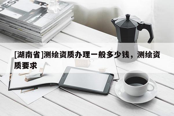 [湖南省]測繪資質(zhì)辦理一般多少錢，測繪資質(zhì)要求